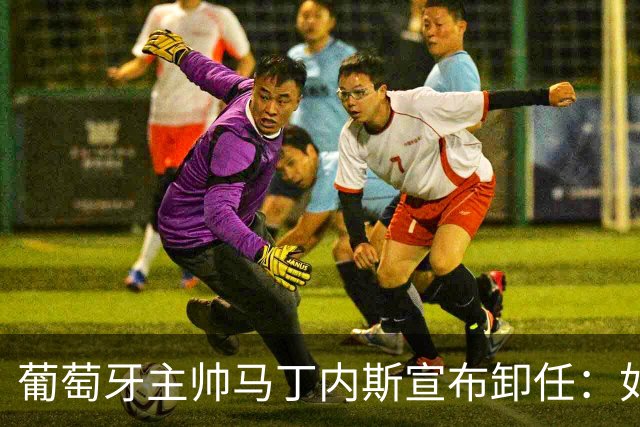 葡萄牙主帅马丁内斯宣布卸任：如果不能夺冠，留在这里就没有意义